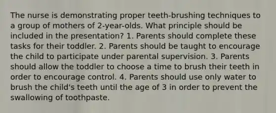 The nurse is demonstrating proper teeth-brushing techniques to a group of mothers of 2-year-olds. What principle should be included in the presentation? 1. Parents should complete these tasks for their toddler. 2. Parents should be taught to encourage the child to participate under parental supervision. 3. Parents should allow the toddler to choose a time to brush their teeth in order to encourage control. 4. Parents should use only water to brush the child's teeth until the age of 3 in order to prevent the swallowing of toothpaste.