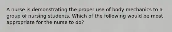 A nurse is demonstrating the proper use of body mechanics to a group of nursing students. Which of the following would be most appropriate for the nurse to do?