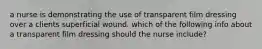 a nurse is demonstrating the use of transparent film dressing over a clients superficial wound. which of the following info about a transparent film dressing should the nurse include?