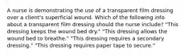 A nurse is demonstrating the use of a transparent film dressing over a client's superficial wound. Which of the following info about a transparent film dressing should the nurse include? "This dressing keeps the wound bed dry." "This dressing allows the wound bed to breathe." "This dressing requires a secondary dressing." "This dressing requires paper tape to secure."