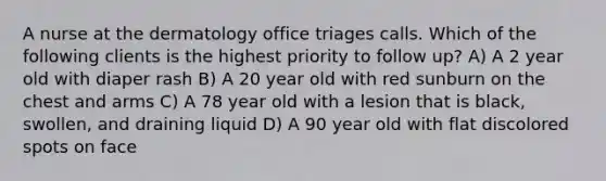 A nurse at the dermatology office triages calls. Which of the following clients is the highest priority to follow up? A) A 2 year old with diaper rash B) A 20 year old with red sunburn on the chest and arms C) A 78 year old with a lesion that is black, swollen, and draining liquid D) A 90 year old with flat discolored spots on face