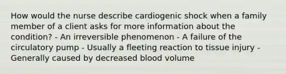 How would the nurse describe cardiogenic shock when a family member of a client asks for more information about the condition? - An irreversible phenomenon - A failure of the circulatory pump - Usually a fleeting reaction to tissue injury - Generally caused by decreased blood volume