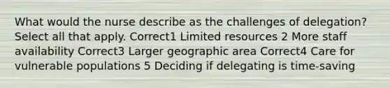 What would the nurse describe as the challenges of delegation? Select all that apply. Correct1 Limited resources 2 More staff availability Correct3 Larger geographic area Correct4 Care for vulnerable populations 5 Deciding if delegating is time-saving