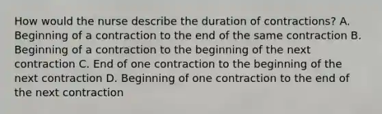 How would the nurse describe the duration of contractions? A. Beginning of a contraction to the end of the same contraction B. Beginning of a contraction to the beginning of the next contraction C. End of one contraction to the beginning of the next contraction D. Beginning of one contraction to the end of the next contraction