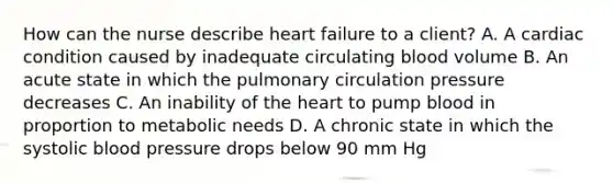 How can the nurse describe heart failure to a client? A. A cardiac condition caused by inadequate circulating blood volume B. An acute state in which the pulmonary circulation pressure decreases C. An inability of the heart to pump blood in proportion to metabolic needs D. A chronic state in which the systolic blood pressure drops below 90 mm Hg