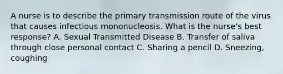 A nurse is to describe the primary transmission route of the virus that causes infectious mononucleosis. What is the nurse's best response? A. Sexual Transmitted Disease B. Transfer of saliva through close personal contact C. Sharing a pencil D. Sneezing, coughing