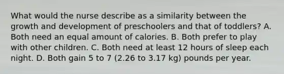 What would the nurse describe as a similarity between the growth and development of preschoolers and that of toddlers? A. Both need an equal amount of calories. B. Both prefer to play with other children. C. Both need at least 12 hours of sleep each night. D. Both gain 5 to 7 (2.26 to 3.17 kg) pounds per year.