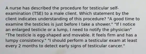 A nurse has described the procedure for testicular self-examination (TSE) to a male client. Which statement by the client indicates understanding of this procedure? "A good time to examine the testicles is just before I take a shower." "If I notice an enlarged testicle or a lump, I need to notify the physician" "The testicle is egg-shaped and movable. It feels firm and has a lumpy consistency." "I should perform a testicular exam at least every 2 months to detect early signs of testicular cancer."