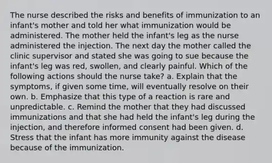 The nurse described the risks and benefits of immunization to an infant's mother and told her what immunization would be administered. The mother held the infant's leg as the nurse administered the injection. The next day the mother called the clinic supervisor and stated she was going to sue because the infant's leg was red, swollen, and clearly painful. Which of the following actions should the nurse take? a. Explain that the symptoms, if given some time, will eventually resolve on their own. b. Emphasize that this type of a reaction is rare and unpredictable. c. Remind the mother that they had discussed immunizations and that she had held the infant's leg during the injection, and therefore informed consent had been given. d. Stress that the infant has more immunity against the disease because of the immunization.