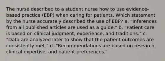 The nurse described to a student nurse how to use evidence-based practice (EBP) when caring for patients. Which statement by the nurse accurately described the use of EBP? a. "Inferences from all published articles are used as a guide." b. "Patient care is based on clinical judgment, experience, and traditions." c. "Data are analyzed later to show that the patient outcomes are consistently met." d. "Recommendations are based on research, clinical expertise, and patient preferences."