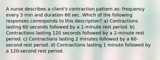 A nurse describes a client's contraction pattern as: frequency every 3 min and duration 60 sec. Which of the following responses corresponds to this description? a) Contractions lasting 60 seconds followed by a 1-minute rest period. b) Contractions lasting 120 seconds followed by a 2-minute rest period. c) Contractions lasting 2 minutes followed by a 60-second rest period. d) Contractions lasting 1 minute followed by a 120-second rest period.