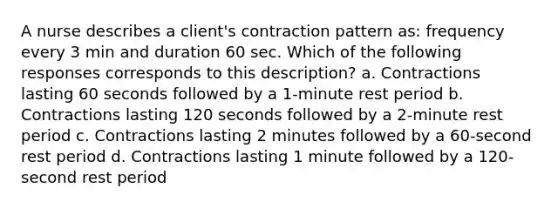 A nurse describes a client's contraction pattern as: frequency every 3 min and duration 60 sec. Which of the following responses corresponds to this description? a. Contractions lasting 60 seconds followed by a 1-minute rest period b. Contractions lasting 120 seconds followed by a 2-minute rest period c. Contractions lasting 2 minutes followed by a 60-second rest period d. Contractions lasting 1 minute followed by a 120-second rest period