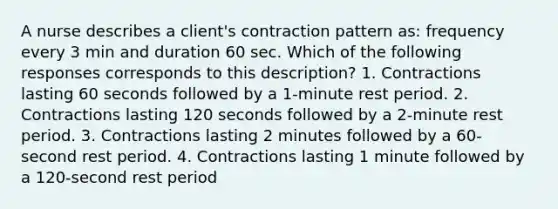 A nurse describes a client's contraction pattern as: frequency every 3 min and duration 60 sec. Which of the following responses corresponds to this description? 1. Contractions lasting 60 seconds followed by a 1-minute rest period. 2. Contractions lasting 120 seconds followed by a 2-minute rest period. 3. Contractions lasting 2 minutes followed by a 60-second rest period. 4. Contractions lasting 1 minute followed by a 120-second rest period