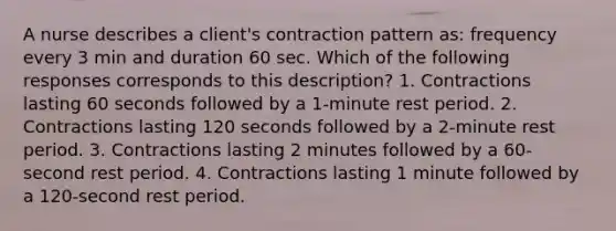 A nurse describes a client's contraction pattern as: frequency every 3 min and duration 60 sec. Which of the following responses corresponds to this description? 1. Contractions lasting 60 seconds followed by a 1-minute rest period. 2. Contractions lasting 120 seconds followed by a 2-minute rest period. 3. Contractions lasting 2 minutes followed by a 60-second rest period. 4. Contractions lasting 1 minute followed by a 120-second rest period.