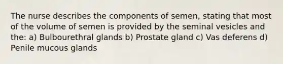 The nurse describes the components of semen, stating that most of the volume of semen is provided by the seminal vesicles and the: a) Bulbourethral glands b) Prostate gland c) Vas deferens d) Penile mucous glands