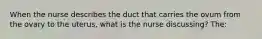 When the nurse describes the duct that carries the ovum from the ovary to the uterus, what is the nurse discussing? The: