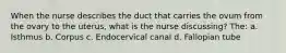 When the nurse describes the duct that carries the ovum from the ovary to the uterus, what is the nurse discussing? The: a. Isthmus b. Corpus c. Endocervical canal d. Fallopian tube