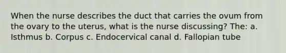 When the nurse describes the duct that carries the ovum from the ovary to the uterus, what is the nurse discussing? The: a. Isthmus b. Corpus c. Endocervical canal d. Fallopian tube