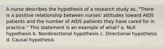 A nurse describes the hypothesis of a research study as, "There is a positive relationship between nurses' attitudes toward AIDS patients and the number of AIDS patients they have cared for in practice." This statement is an example of what? a. Null hypothesis b. Nondirectional hypothesis c. Directional hypothesis d. Causal hypothesis