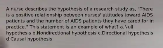 A nurse describes the hypothesis of a research study as, "There is a positive relationship between nurses' attitudes toward AIDS patients and the number of AIDS patients they have cared for in practice." This statement is an example of what? a.Null hypothesis b.Nondirectional hypothesis c.Directional hypothesis d.Causal hypothesis