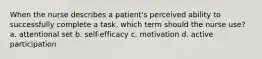 When the nurse describes a patient's perceived ability to successfully complete a task, which term should the nurse use? a. attentional set b. self-efficacy c. motivation d. active participation