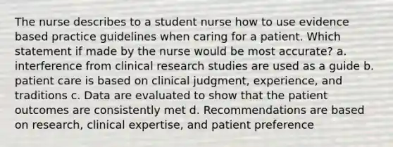 The nurse describes to a student nurse how to use evidence based practice guidelines when caring for a patient. Which statement if made by the nurse would be most accurate? a. interference from clinical research studies are used as a guide b. patient care is based on clinical judgment, experience, and traditions c. Data are evaluated to show that the patient outcomes are consistently met d. Recommendations are based on research, clinical expertise, and patient preference