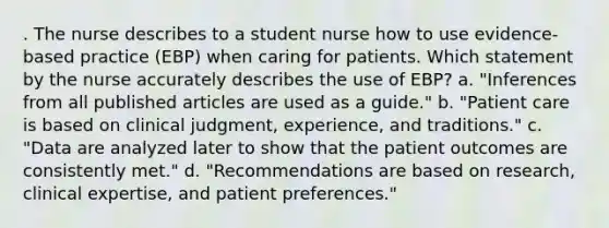 . The nurse describes to a student nurse how to use evidence-based practice (EBP) when caring for patients. Which statement by the nurse accurately describes the use of EBP? a. "Inferences from all published articles are used as a guide." b. "Patient care is based on clinical judgment, experience, and traditions." c. "Data are analyzed later to show that the patient outcomes are consistently met." d. "Recommendations are based on research, clinical expertise, and patient preferences."