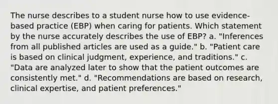 The nurse describes to a student nurse how to use evidence-based practice (EBP) when caring for patients. Which statement by the nurse accurately describes the use of EBP? a. "Inferences from all published articles are used as a guide." b. "Patient care is based on clinical judgment, experience, and traditions." c. "Data are analyzed later to show that the patient outcomes are consistently met." d. "Recommendations are based on research, clinical expertise, and patient preferences."