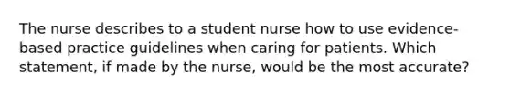 The nurse describes to a student nurse how to use evidence-based practice guidelines when caring for patients. Which statement, if made by the nurse, would be the most accurate?