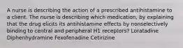 A nurse is describing the action of a prescribed antihistamine to a client. The nurse is describing which medication, by explaining that the drug elicits its antihistamine effects by nonselectively binding to central and peripheral H1 receptors? Loratadine Diphenhydramine Fexofenadine Cetirizine