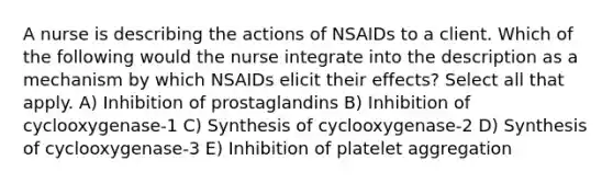 A nurse is describing the actions of NSAIDs to a client. Which of the following would the nurse integrate into the description as a mechanism by which NSAIDs elicit their effects? Select all that apply. A) Inhibition of prostaglandins B) Inhibition of cyclooxygenase-1 C) Synthesis of cyclooxygenase-2 D) Synthesis of cyclooxygenase-3 E) Inhibition of platelet aggregation