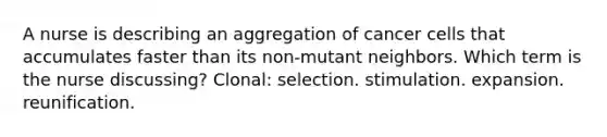 A nurse is describing an aggregation of cancer cells that accumulates faster than its non-mutant neighbors. Which term is the nurse discussing? Clonal: selection. stimulation. expansion. reunification.