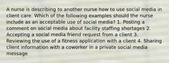 A nurse is describing to another nurse how to use social media in client care. Which of the following examples should the nurse include as an acceptable use of social media? 1. Posting a comment on social media about facility staffing shortages 2. Accepting a social media friend request from a client 3. Reviewing the use of a fitness application with a client 4. Sharing client information with a coworker in a private social media message