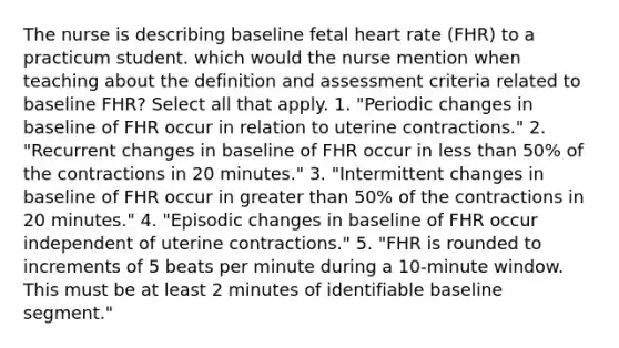 The nurse is describing baseline fetal heart rate (FHR) to a practicum student. which would the nurse mention when teaching about the definition and assessment criteria related to baseline FHR? Select all that apply. 1. "Periodic changes in baseline of FHR occur in relation to uterine contractions." 2. "Recurrent changes in baseline of FHR occur in less than 50% of the contractions in 20 minutes." 3. "Intermittent changes in baseline of FHR occur in greater than 50% of the contractions in 20 minutes." 4. "Episodic changes in baseline of FHR occur independent of uterine contractions." 5. "FHR is rounded to increments of 5 beats per minute during a 10-minute window. This must be at least 2 minutes of identifiable baseline segment."