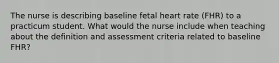 The nurse is describing baseline fetal heart rate (FHR) to a practicum student. What would the nurse include when teaching about the definition and assessment criteria related to baseline FHR?