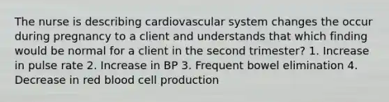 The nurse is describing cardiovascular system changes the occur during pregnancy to a client and understands that which finding would be normal for a client in the second trimester? 1. Increase in pulse rate 2. Increase in BP 3. Frequent bowel elimination 4. Decrease in red blood cell production