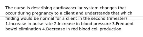 The nurse is describing cardiovascular system changes that occur during pregnancy to a client and understands that which finding would be normal for a client in the second trimester? 1.Increase in pulse rate 2.Increase in blood pressure 3.Frequent bowel elimination 4.Decrease in red blood cell production