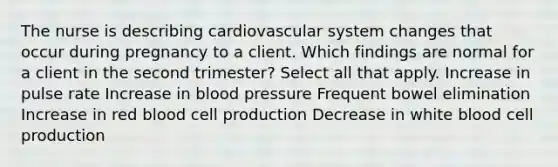 The nurse is describing cardiovascular system changes that occur during pregnancy to a client. Which findings are normal for a client in the second trimester? Select all that apply. Increase in pulse rate Increase in blood pressure Frequent bowel elimination Increase in red blood cell production Decrease in white blood cell production