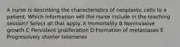 A nurse is describing the characteristics of neoplastic cells to a patient. Which information will the nurse include in the teaching session? Select all that apply. A Immortality B Noninvasive growth C Persistent proliferation D Formation of metastases E Progressively shorter telomeres