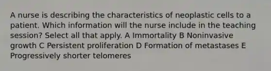 A nurse is describing the characteristics of neoplastic cells to a patient. Which information will the nurse include in the teaching session? Select all that apply. A Immortality B Noninvasive growth C Persistent proliferation D Formation of metastases E Progressively shorter telomeres