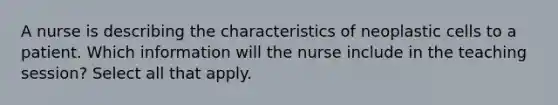 A nurse is describing the characteristics of neoplastic cells to a patient. Which information will the nurse include in the teaching session? Select all that apply.