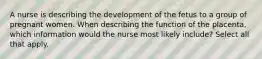 A nurse is describing the development of the fetus to a group of pregnant women. When describing the function of the placenta, which information would the nurse most likely include? Select all that apply.