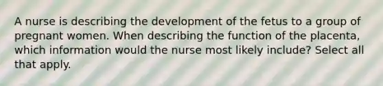 A nurse is describing the development of the fetus to a group of pregnant women. When describing the function of the placenta, which information would the nurse most likely include? Select all that apply.