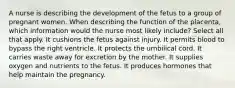 A nurse is describing the development of the fetus to a group of pregnant women. When describing the function of the placenta, which information would the nurse most likely include? Select all that apply. It cushions the fetus against injury. It permits blood to bypass the right ventricle. It protects the umbilical cord. It carries waste away for excretion by the mother. It supplies oxygen and nutrients to the fetus. It produces hormones that help maintain the pregnancy.