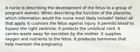 A nurse is describing the development of the fetus to a group of pregnant women. When describing the function of the placenta, which information would the nurse most likely include? Select all that apply. It cushions the fetus against injury. It permits blood to bypass the right ventricle. It protects the umbilical cord. It carries waste away for excretion by the mother. It supplies oxygen and nutrients to the fetus. It produces hormones that help maintain the pregnancy.