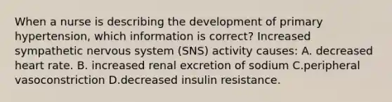 When a nurse is describing the development of primary hypertension, which information is correct? Increased sympathetic nervous system (SNS) activity causes: A. decreased heart rate. B. increased renal excretion of sodium C.peripheral vasoconstriction D.decreased insulin resistance.