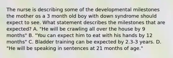 The nurse is describing some of the developmental milestones the mother os a 3 month old boy with down syndrome should expect to see. What statement describes the milestones that are expected? A. "He will be crawling all over the house by 9 months" B. "You can expect him to eat with his hands by 12 months" C. Bladder training can be expected by 2.3-3 years. D. "He will be speaking in sentences at 21 months of age."