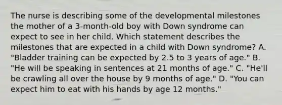 The nurse is describing some of the developmental milestones the mother of a 3-month-old boy with Down syndrome can expect to see in her child. Which statement describes the milestones that are expected in a child with Down syndrome? A. "Bladder training can be expected by 2.5 to 3 years of age." B. "He will be speaking in sentences at 21 months of age." C. "He'll be crawling all over the house by 9 months of age." D. "You can expect him to eat with his hands by age 12 months."