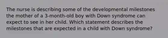 The nurse is describing some of the developmental milestones the mother of a 3-month-old boy with Down syndrome can expect to see in her child. Which statement describes the milestones that are expected in a child with Down syndrome?