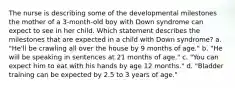 The nurse is describing some of the developmental milestones the mother of a 3-month-old boy with Down syndrome can expect to see in her child. Which statement describes the milestones that are expected in a child with Down syndrome? a. "He'll be crawling all over the house by 9 months of age." b. "He will be speaking in sentences at 21 months of age." c. "You can expect him to eat with his hands by age 12 months." d. "Bladder training can be expected by 2.5 to 3 years of age."